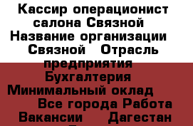 Кассир-операционист салона Связной › Название организации ­ Связной › Отрасль предприятия ­ Бухгалтерия › Минимальный оклад ­ 35 000 - Все города Работа » Вакансии   . Дагестан респ.,Дагестанские Огни г.